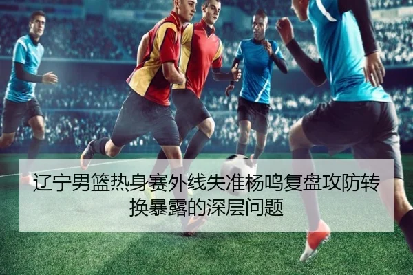 辽宁男篮热身赛外线失准杨鸣复盘攻防转换暴露的深层问题